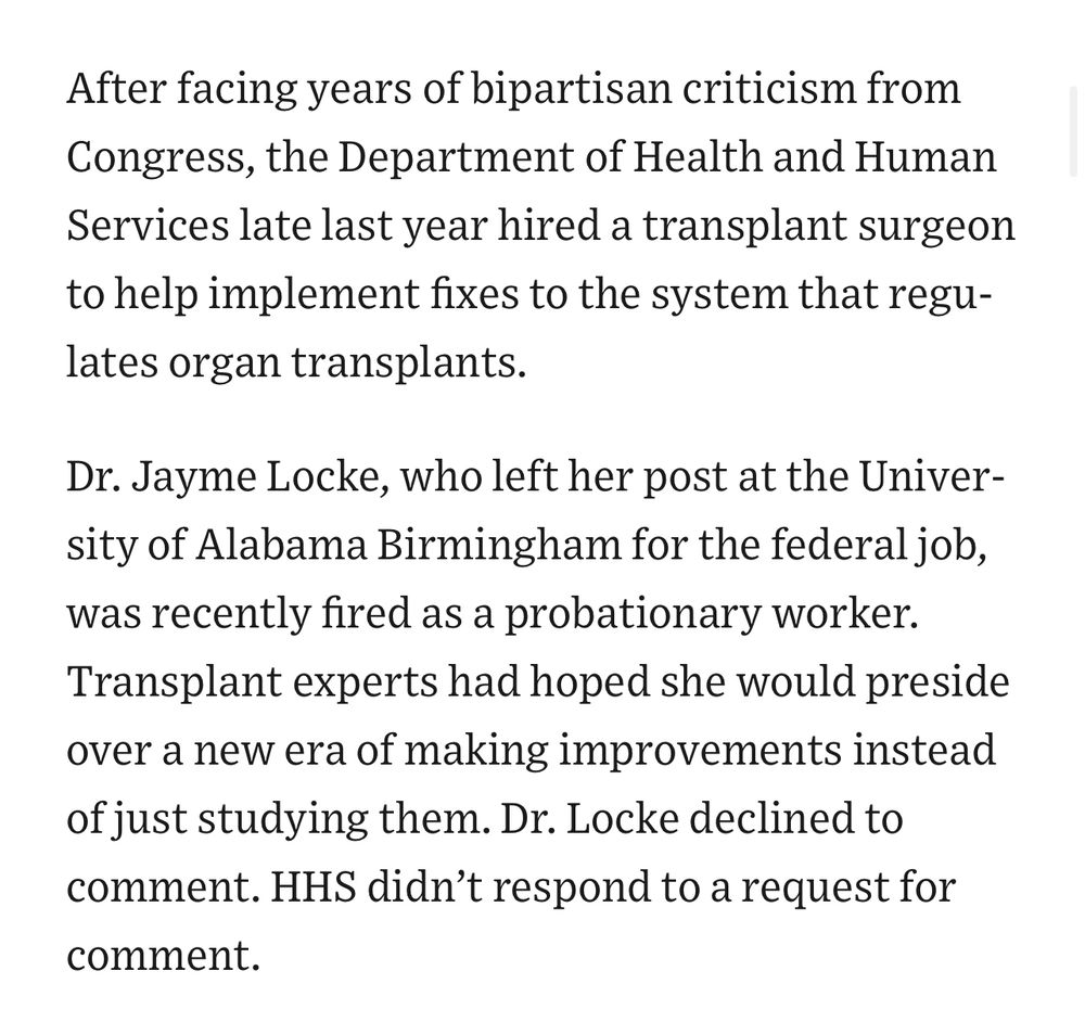 After facing years of bipartisan criticism from Congress, the Department of Health and Human Services late last year hired a transplant surgeon to help implement fixes to the system that regulates organ transplants. 
Dr. Jayme Locke, who left her post at the University of Alabama Birmingham for the federal job, was recently fired as a probationary worker. Transplant experts had hoped she would preside over a new era of making improvements instead of just studying them. Dr. Locke declined to comment. HHS didn’t respond to a request for comment.