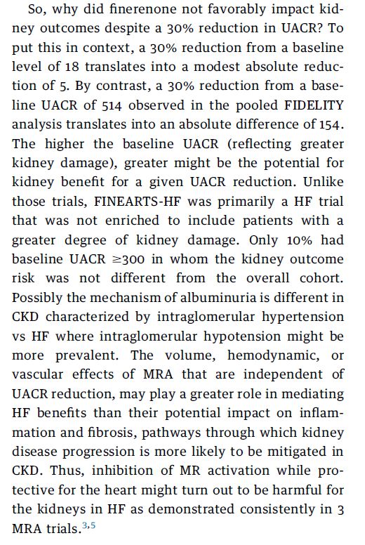So, why did finerenone not favorably impact kidney
outcomes despite a 30% reduction in UACR? To
put this in context, a 30% reduction from a baseline
level of 18 translates into a modest absolute reduction
of 5. By contrast, a 30% reduction from a baseline
UACR of 514 observed in the pooled FIDELITY
analysis translates into an absolute difference of 154.
The higher the baseline UACR (reflecting greater
kidney damage), greater might be the potential for
kidney benefit for a given UACR reduction. Unlike
those trials, FINEARTS-HF was primarily a HF trial
that was not enriched to include patients with a
greater degree of kidney damage. Only 10% had
baseline UACR $300 in whom the kidney outcome
risk was not different from the overall cohort.
Possibly the mechanism of albuminuria is different in
CKD characterized by intraglomerular hypertension
vs HF where intraglomerular hypotension might be
more prevalent. The volume, hemodynamic, or
vascular effects of MRA that are independent of
UACR reduction, may play a greater role in mediating
HF benefits than their potential impact on inflammation
and fibrosis, pathways through which kidney
disease progression is more likely to be mitigated in
CKD. Thus, inhibition of MR activation while protective
for the heart might turn out to be harmful for
the kidneys in HF as demonstrated consistently in 3
MRA trials.3,5