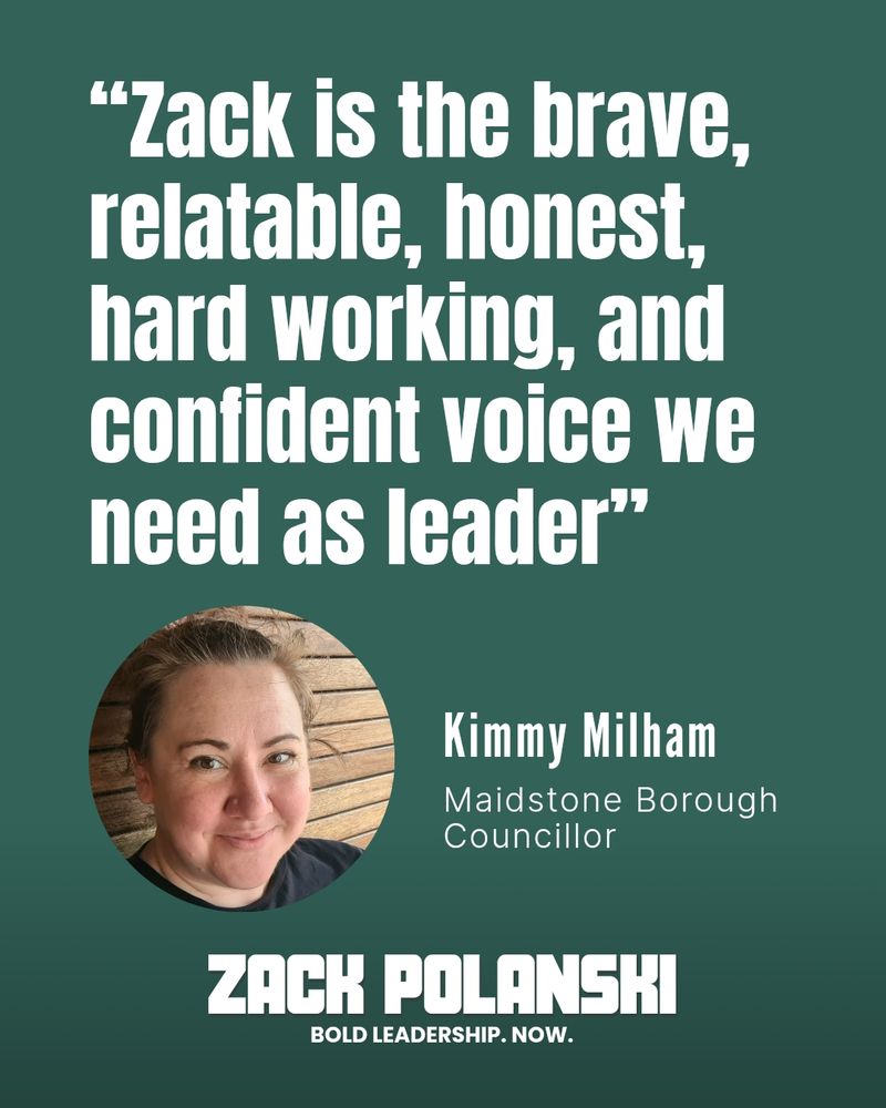 "Zack is the brave, relatable, honest, hardworking, and confident voice we need as leader" Kimmy Milham, Maidstone Borough Councillor 