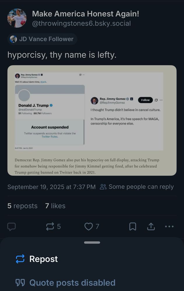 Make America Honest Again! @throwingstones6.bsky.social
JD Vance Follower
hyporcisy, thy name is lefty.


Rep. Jimmy Gomez O B
well it's about damn time,
Donald J. Trump • @realDonaldTrump
51 Following 88.7M Followers
Account suspended
Twitter suspends accounts that violate the
Twitter Rules.
Rep. Jimmy Gomez • D
@RepJimmyGomez
Follow
G...
I thought Trump didn't believe in cancel culture.
In Trump's America, it's free speech for MAGA, censorship for everyone else.
6:47 PM - Jan 8, 2021
Democrat Rep. Jimmy Gomez also put his hypocrisy on full display, attacking Trump for somehow being responsible for Jimmy Kimmel getting fired, after he celebrated Trump getting banned on Twitter back in 2021.
September 19, 2025 at 7:37 PM 83 Some people can reply
5 reposts
7 likes
7
ー
企
• • •
Repost
09 Quote posts disabled