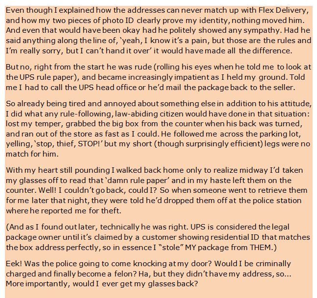 Even though I explained how the addresses can never match up with Flex Delivery, and how my two pieces of photo ID clearly prove my identity, nothing moved him. And even that would have been okay had he politely showed any sympathy. Had he said anything along the line of, ‘yeah, I know it’s a pain, but those are the rules and I’m really sorry, but I can’t hand it over’ it would have made all the difference. 

But no, right from the start he was rude (rolling his eyes when he told me to look at the UPS rule paper), and became increasingly impatient as I held my ground. Told me I had to call the UPS head office or he’d mail the package back to the seller.

So already being tired and annoyed about something else in addition to his attitude, I did what any rule-following, law-abiding citizen would have done in that situation: lost my temper, grabbed the big box from the counter when his back was turned, and ran out of the store as fast as I could. He followed me across the parking lot, yelling, ‘stop, thief, STOP!’ but my short (though surprisingly efficient) legs were no match for him.

With my heart still pounding I walked back home only to realize midway I’d taken my glasses off to read that ‘damn rule paper’ and in my haste left them on the counter. Well! I couldn’t go back, could I? So when someone went to retrieve them for me later that night, they were told he’d dropped them off at the police station where he reported me for theft.

(And as I found out later, technically he was right. UPS is considered the legal package owner until it’s claimed by a customer showing residential ID that matches the box address perfectly, so in essence I “stole” MY package from THEM.)

Eek! Was the police going to come knocking at my door? Would I be criminally charged and finally become a felon? Ha, but they didn’t have my address, so... More importantly, would I ever get my glasses back?
