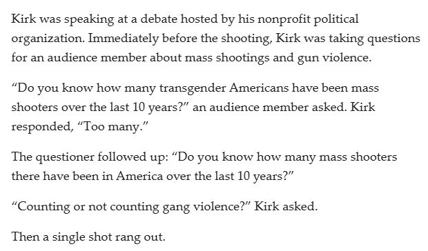 From: https://www.mlive.com/news/2025/09/charlie-kirks-last-words-were-about-mass-shootings-heres-what-he-said.html

Kirk was speaking at a debate hosted by his nonprofit political organization. Immediately before the shooting, Kirk was taking questions for an audience member about mass shootings and gun violence.

“Do you know how many transgender Americans have been mass shooters over the last 10 years?” an audience member asked. Kirk responded, “Too many.”

The questioner followed up: “Do you know how many mass shooters there have been in America over the last 10 years?”

“Counting or not counting gang violence?” Kirk asked.

Then a single shot rang out.