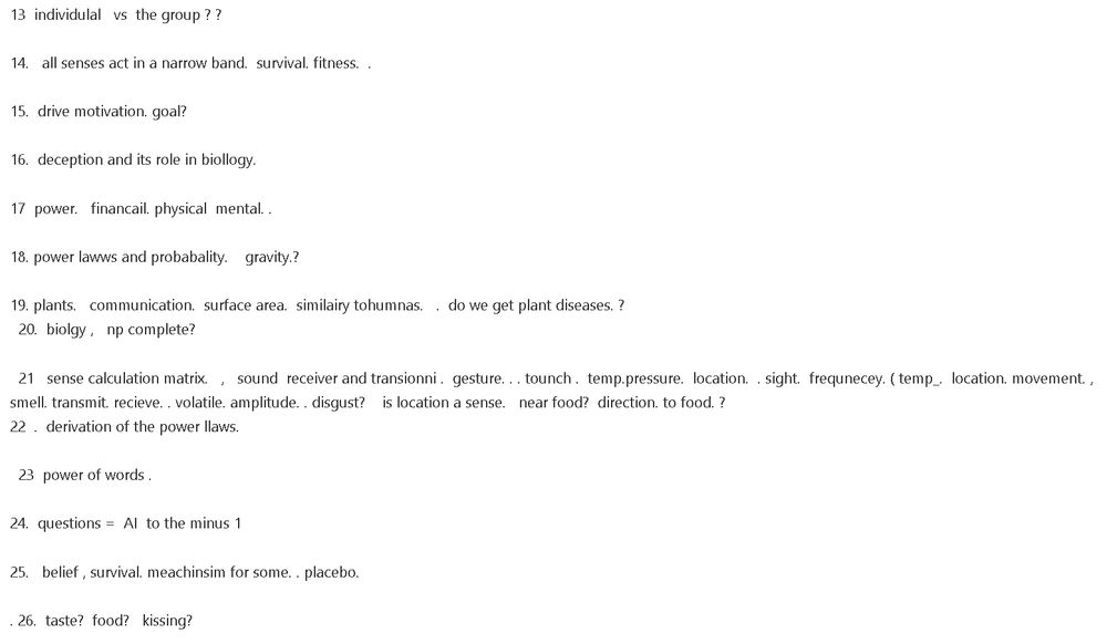 13  individulal   vs  the group ? ? 

14.   all senses act in a narrow band.  survival. fitness.  . 

15.  drive motivation. goal?  

16.  deception and its role in biollogy. 

17  power.   financail. physical  mental. .  

18. power lawws and probabality.    gravity.?   

19. plants.   communication.  surface area.  similairy tohumnas.   .  do we get plant diseases. ?
  20.  biolgy ,   np complete? 

  21   sense calculation matrix.   ,   sound  receiver and transionni .  gesture. . . tounch .  temp.pressure.  location.  . sight.  frequnecey. ( temp_.  location. movement. ,  smell. transmit. recieve. . volatile. amplitude. . disgust?    is location a sense.   near food?  direction. to food. ?
22  .  derivation of the power llaws. 

  23  power of words .   

24.  questions =  AI  to the minus 1 

25.   belief , survival. meachinsim for some. . placebo. 

. 26.  taste?  food?   kissing? 
