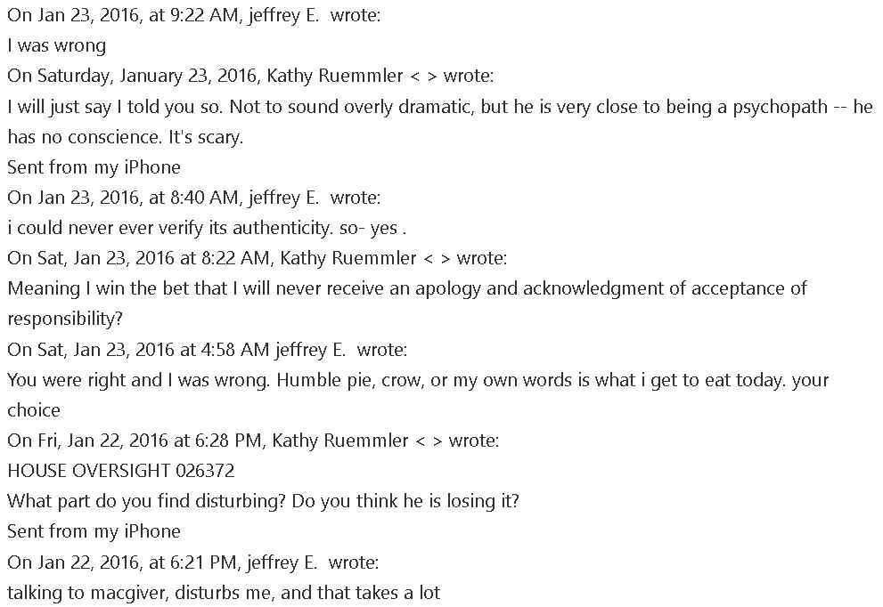 On Jan 23, 2016, at 9:22 AM, jeffrey E.  wrote: 
I was wrong 
On Saturday, January 23, 2016, Kathy Ruemmler < > wrote: 
I will just say I told you so. Not to sound overly dramatic, but he is very close to being a psychopath -- he 
has no conscience. It's scary. 
Sent from my iPhone 
On Jan 23, 2016, at 8:40 AM, jeffrey E.  wrote: 
i could never ever verify its authenticity. so- yes . 
On Sat, Jan 23, 2016 at 8:22 AM, Kathy Ruemmler < > wrote: 
Meaning I win the bet that I will never receive an apology and acknowledgment of acceptance of 
responsibility? 
On Sat, Jan 23, 2016 at 4:58 AM jeffrey E.  wrote: 
You were right and I was wrong. Humble pie, crow, or my own words is what i get to eat today. your 
choice 
On Fri, Jan 22, 2016 at 6:28 PM, Kathy Ruemmler < > wrote: 
HOUSE OVERSIGHT 026372 
What part do you find disturbing? Do you think he is losing it? 
Sent from my iPhone 
On Jan 22, 2016, at 6:21 PM, jeffrey E.  wrote: 
talking to macgiver, disturbs me, and that takes a lot 