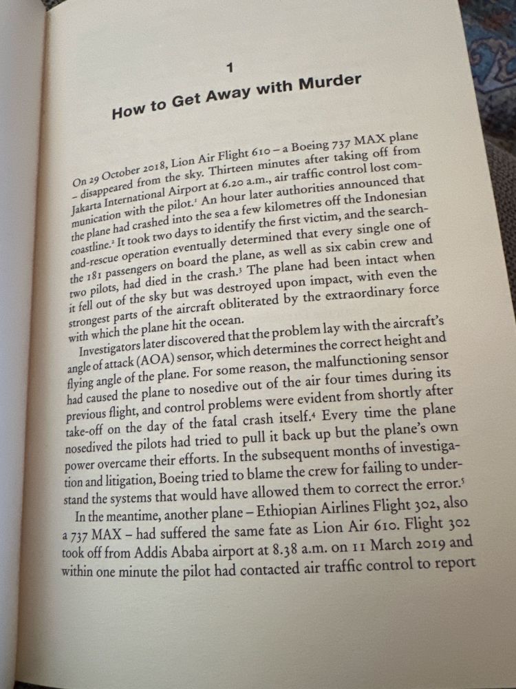 1
How to Get Away with Murder
On 29 October 2018, Lion Air Flight 610 - a Boeing 737 MAX plane
- disappeared from the sky. Thirteen minutes after taking off from Jakarta International Airport at 6.20 a.m., air traffic control lost communication with the pilot.' An hour later authorities announced that the plane had crashed into the sea a few kilometres off the Indonesian coastline.* It took two days to identify the first victim, and the search-and-rescue operation eventually determined that every single one of the 181 passengers on board the plane, as well as six cabin crew and two pilots, had died in the crash. The plane had been intact when it fell out of the sky but was destroyed upon impact, with even the strongest parts of the aircraft obliterated by the extraordinary force with which the plane hit the ocean.
Investigators later discovered that the problem lay with the aircraft's angle of attack (AOA) sensor, which determines the correct height and flying angle of the plane. For some reason, the malfunctioning sensor had caused the plane to nosedive out of the air four times during its previous flight, and control problems were evident from shortly after take-off on the day of the fatal crash itself.+ Every time the plane nosedived the pilots had tried to pull it back up but the plane's own power overcame their efforts. In the subsequent months of investigation and litigation, Boeing tried to blame the crew for failing to understand the systems that would have allowed them to correct the error.' In the meantime, another plane - Ethiopian Airlines Flight 302, also a 737 MAX - had suffered the same fate as Lion Air 610. Flight 302 took off from Addis Ababa airport at 8.38 a.m. on 11 March 2019 and within one minute the pilot had contacted air traffic control to report