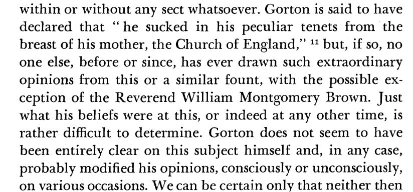 A screenshot of a paper, as follows:

Gorton is said to have declared that "he sucked in his peculiar tenets from the breast of his mother, the Church of England," but, if so, no one else, before or since, has ever drawn such extraordinary opinions from his or a similar fount, with the possible exception of the Reverend William Montgomery Brown. Just what his beliefs were at this, or indeed at any other time, is rather difficult to determine. Gorton does not seem to have been entirely clear on this subject himself and, in any case, probably modified his opinions, consciously or unconsciously, on various occasions.