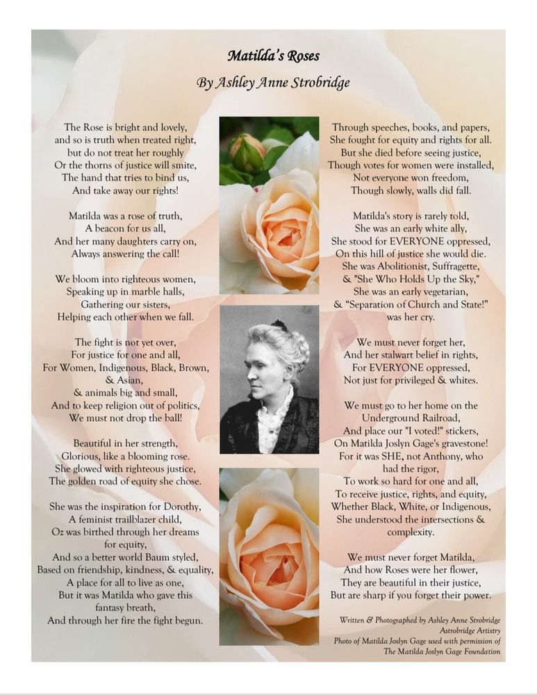 Matilda's Roses
The Rose is bright & lovely, 
& so is truth when treated right, 
but do not treat her roughly
Or the thorns of justice will smite, 
The hand that tries to bind us,
& take away our rights!

Matilda was a rose of truth, 
A beacon for us all,
& her many daughters carry on,
Always answering the call!
We bloom into righteous women,
Speaking up in marble halls,
Gathering our sisters,
Helping each other when we fall.

Beautiful in her strength,
Glorious, like a blooming rose.
She glowed with righteous justice,
The golden road of equity she chose.
She was the inspiration for Dorothy,
A feminist trailblazer child,
Oz was birthed through her dreams for equity, 
And so a better world Baum styled,
Based on friendship, kindness, and equality,
A place for all to live as one,
But it was Matilda who gave this fantasy breath, 
And through her fire the fight begun.
Through speeches, books, and papers,
She fought for equity & rights for all.
But she died before seeing justice,
Though votes for women were installed,
Not everyone won freedom,
Though slowly, walls did fall.
Matilda's story is rarely told,
She was an early white ally,
She stood for EVERYONE oppressed,
On this hill of justice she would die.
She was Abolitionist, Suffragette, 
& "She Who Holds Up the Sky,"
She was an early vegetarian, 
& “Separation of Church & State!” was her cry.

We must never forget her,
& her stalwart belief in rights,
For EVERYONE oppressed, 
Not just for privileged & whites.

We must go to her home on the Underground Railroad,
& place our "I voted!" stickers,
On Matilda Joslyn Gage's gravestone!
For it was SHE, not Anthony, who had the rigor,
To work so hard for one and all,
To receive justice, rights, and equity,
Whether Black, White, or Indigenous,
She understood the intersections & complexity.

We must never forget Matilda,
And how Roses were her flower,
They are beautiful in their justice,
But are sharp if you forget their power.