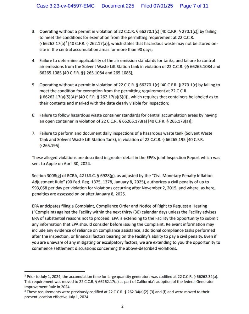 . Operating without a permit in violation of 22 C.C.R. § 66270.1(c) [40 C.F.R. § 270.1(c)] by failing
to meet the conditions for exemption from the permitting requirement at 22 C.C.R.
§ 66262.17(a)2 [40 C.F.R. § 262.17(a)], which states that hazardous waste may not be stored onsite in the central accumulation areas for more than 90 days;
4. Failure to determine applicability of the air emission standards for tanks, and failure to control
air emissions from the Solvent Waste Lift Station tank in violation of 22 C.C.R. §§ 66265.1084 and
66265.1085 [40 C.F.R. §§ 265.1084 and 265.1085];
5. Operating without a permit in violation of 22 C.C.R. § 66270.1(c) [40 C.F.R. § 270.1(c) by failing to
meet the condition for exemption from the permitting requirement at 22 C.C.R.
§ 66262.17(a)(5)(A)3 [40 C.F.R. § 262.17(a)(5)(i)], which requires that containers be labeled as to
their contents and marked with the date clearly visible for inspection;
6. Failure to follow hazardous waste container standards for central accumulation areas by having
an open container in violation of 22 C.C.R. § 66265.173(a) [40 C.F.R. § 265.173(a)];
7. Failure to perform and document daily inspections of a hazardous waste tank (Solvent Waste
Tank and Solvent Waste Lift Station Tank), in violation of 22 C.C.R. § 66265.195 [40 C.F.R.
§ 265.195].
These alleged violations are described in greater detail in the EPA’s joint Inspection Report which was
sent to Apple on April 30, 2024.
Section 3008(g) of RCRA, 42 U.S.C. § 6928(g), as adjusted by the “Civil Monetary Penalty Inflation
Adjustment Rule” (90 Fed. Reg. 1375, 1378, January 8, 2025), authorizes a civil penalty of up to
$93,058 per day per violation for violations occurring after November 2, 2015, and where, as here,
penalties are assessed on or after January 8, 2025.
EPA anticipates filing a Complaint, Compliance Order and Notice of Right to Request a Hearing
(“Co
