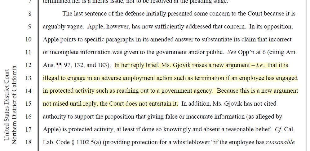 The last sentence of the defense initially presented some concern to the Court because it is arguably vague. Apple, however, has now sufficiently addressed that concern. In its opposition, Apple points to specific paragraphs in its amended answer to substantiate its claim that incorrect or incomplete information was given to the government and/or public. See Opp’n at 6 (citing Am. Ans. ¶¶ 97, 132, and 183). In her reply brief, Ms. Gjovik raises a new argument – i.e., that it is illegal to engage in an adverse employment action such as termination if an employee has engaged in protected activity such as reaching out to a government agency. Because this is a new argument not raised until reply, the Court does not entertain it. In addition, Ms. Gjovik has not cited authority to support the proposition that giving false or inaccurate information (as alleged by Apple) is protected activity, at least if done so knowingly and absent a reasonable belief. Cf. Cal. Lab. Code § 1102.5(a) (providing protection for a whistleblower “if the employee has reasonable cause to believe that the information discloses a violation of state or federal statute, or a violation of or noncompliance with a local, state, or federal rule or regulation”) (emphasis added); Smith v. Cnty. of Santa Clara, No. 5:11-cv-05643-EJD2016 U.S. Dist. LEXIS 101357, at *43-44 (N.D. Cal. Aug. 1, 2016) (noting that plaintiff showed “she had a reasonable belief Defendants' were engaging in unlawful and unethical practices,” and, even if her “belief was later determined to be incorrect, her retaliation claim is actionable so long as her mistaken belief was made in good