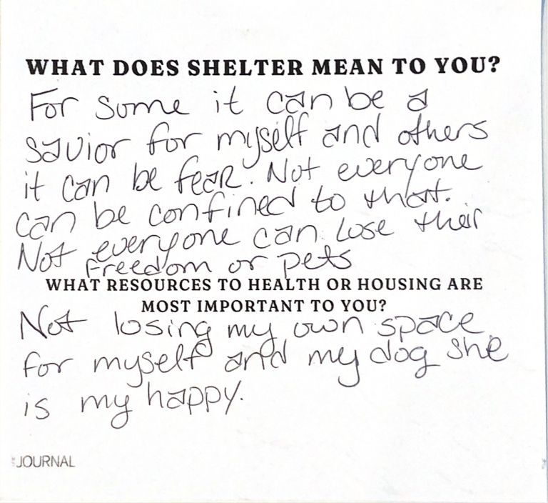 Note from person experiencing unsheltered homelessness about what they seek in shelter and resources. 

Shelter: For some it can be a savior for myself and others it can be fear. Not everyone can be confined to that. Not everyone can lose their freedom or pets. Resources: Not losing my own space for myself and my dog she is my happy.