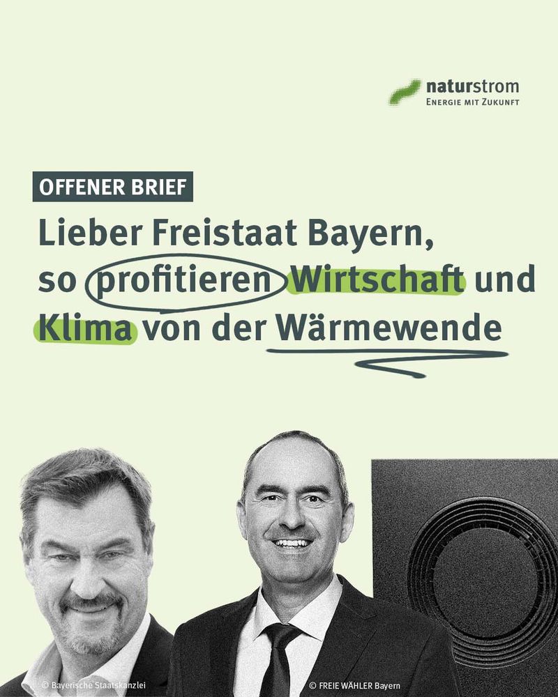Grafik von naturstrom mit der Überschrift „Offener Brief“. Text: „Lieber Freistaat Bayern, so profitieren Wirtschaft und Klima von der Wärmewende“. Wörter wie „profitieren“, „Wirtschaft“ und „Klima“ sind hervorgehoben.

 

Darunter Fotos von Markus Söder, Ministerpräsident von Bayern, und Hubert Aiwanger, Wirtschaftsminister Bayerns, sowie ein Bildausschnitt einer Wärmepumpe. Oben rechts das naturstrom-Logo mit dem Slogan „Energie mit Zukunft“.

