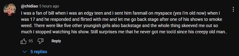 comment on big joel's new video, which reads:

@chidiao
I was a fan of bill when I was an edgy teen and I sent him fanmail on myspace (yes I'm old now) when I was 17 and he responded and flirted with me and let me go back stage after one of his shows to smoke weed. There were like five other youngish girls also backstage and the whole thing skeeved me out so much I stopped watching his show. Still surprises me that he never got me too'd since his creepy old man behavior I later learned was quite well known. He didn't do anything to me let me clear about that but like. Kinda hard to believe he never has tho
95
