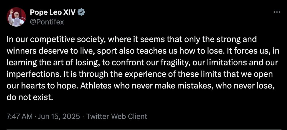From the Pope - In our competitive society, where it seems that only the strong and winners deserve to live, sport also teaches us how to lose. It forces us, in learning the art of losing, to confront our fragility, our limitations and our imperfections. It is through the experience of these limits that we open our hearts to hope. Athletes who never make mistakes, who never lose, do not exist.