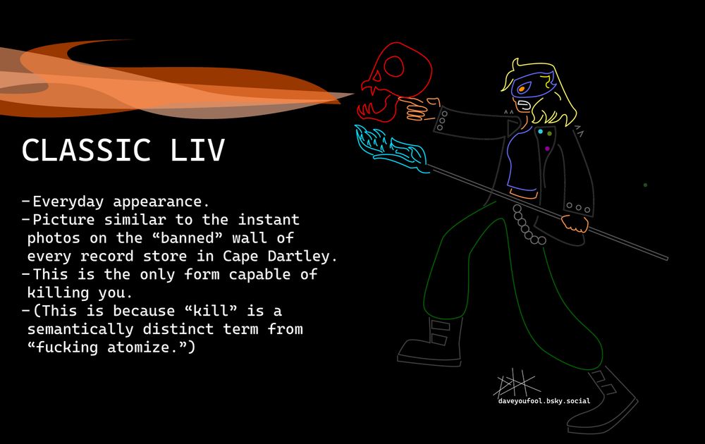 A blonde, tan skinned, latter-day witch in a tight blue shirt, black leather jacket, and baggy green pants. Has a wallet chain and big ol' stompy boots. Flashy blue eye mask. Orange eyes (literally made of fire).

Holds a black staff in her left hand with a blue crystal wing decoration at the top. Other hand is pointing at some offscreen enemy. The pointing generates a magical red skull that's currently breathing fire.

Caption:
CLASSIC LIV
- Everyday appearance.
- Picture similar to the instant photos on the "banned" wall of every record store in Cape Dartley.
- This is the only form capable of killing you.
- (This is because "kill" is a semantically distinct term from "fucking atomize.")
Neon style on black background. 