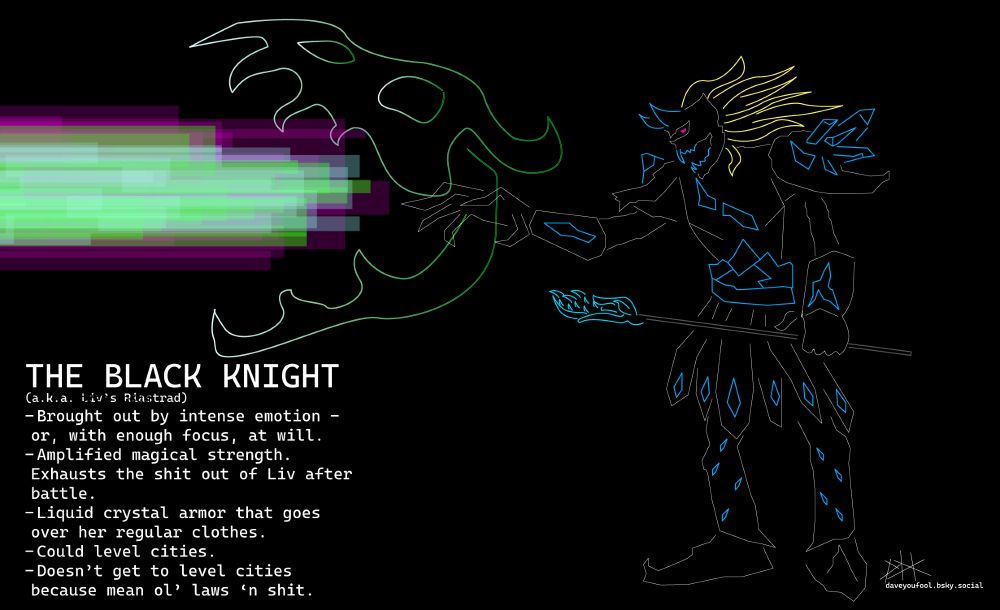 Same girl as earlier, but now completely covered in black crystal armor. Only exposed part of her is her yellow hair (which now flows behind her like tentacles) and her eye-fires (which are now purple.) Armor's covered in jagged blue crystals. Holds the same staff in her left hand. Right hand summons a big green dragon skull that's currently puking a purple-cyan-and-green death laser of some sort. 

Caption:
THE BLACK KNIGHT
(a.k.a. Liv's Riastrad)
- Brought out by intense emotion - or, with enough focus, at will.
- Amplified magical strength. Exhausts the shit out of Liv after battle.
- Liquid crystal armor that goes over her regular clothes.
- Could level cities.
- Doesn't get to level cities because mean ol' laws 'n shit.

Neon style on black background. 
