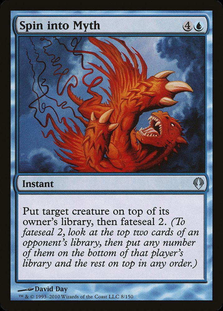  Spin into Myth {4}{U}

Instant

Put target creature on top of its owner’s library, then fateseal 2. (To fateseal 2, look at the top two cards of an opponent’s library, then put any number of them on the bottom of that player’s library and the rest on top in any order.)

Illustrated by David Day 
