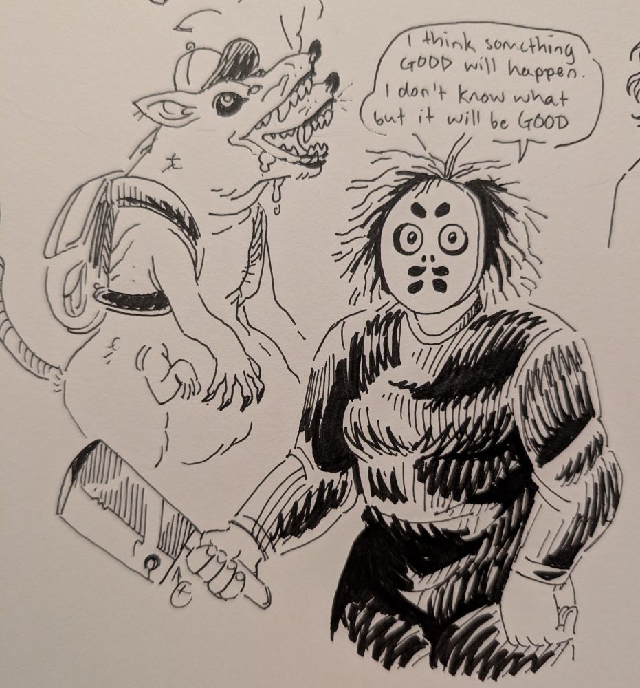 A photo of two drawings. On the left is a rat like creature with two mouths wearing a ball cap and a backpack. On the right is Hellen from Look Outside, a muscular woman in a black jumpsuit wielding a butcher's knife and wearing a hockey mask. Above Hellen is a word balloon that reads "I think something GOOD will happen. I don't know what but it will be GOOD."