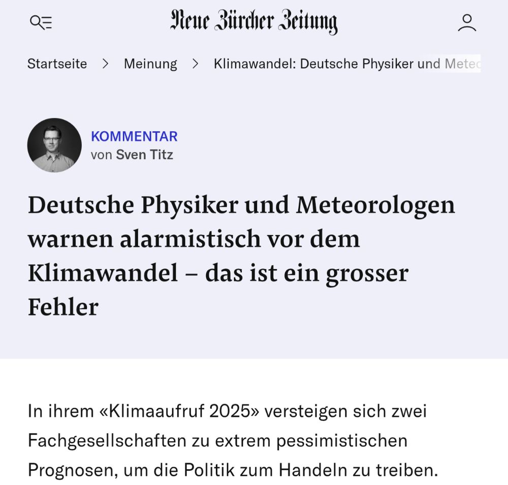 Screenshot der "Neue Züricher Zeitung" mit einem Kommentar von Sven Titz (Wer auch immer das ist, aber durfte das wohl schreiben).

Überschrift:

Deutsche Physiker und Meteorologen warnen alarmistisch vor dem Klimawandel - das ist ein grosser Fehler

Der erste Satz des Kommentars:

In ihrem «Klimaaufruf 2025» versteigen sich zwei Fachgesellschaften zu extrem pessimistischen Prognosen, um die Politik zum Handeln zu treiben.