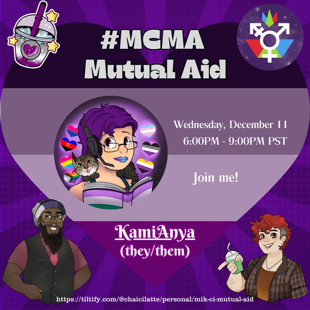 An announcement for #MCMA Mutual Aid. The background is a heart in the ace colors over a purple background, with four icons/images on in each corner: A boba cup with a heart (the event icon), The genderfederation logo, A drawing of Mik (a black person with long beard, piercings, glasses, and a beanie in the ace colors. Ze is wearing a red shirt, dapper black vest, and red tie, A drawing of Ci, a pale person with short red hair, necklace, orangey brown undershirt, and plaid button down. He is holding a boba cup with a green liquid inside.
 
In the middle is KamiAnya's Icon, A animation style drawing of the head and shoulders of a white person with purple hair, glasses, and blue to purple ombre lipstick. They are wearing a headset and have a grey tabby on their shoulders.
They are also holding a book where the cover is the genderqueer flag, and surrounded by seven hearts, each with a pride flag: bi, polyamory, pan, inclusive rainbow, trans, ace, and nonbinary.

Announcement reads: MCMA Mutual Aid 
Wednesday, December 11 6:00PM-9:00PM PST 
Join me! 
KamiAnya (they/them). 
At the bottom is the tiltify link.