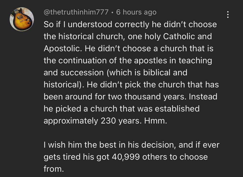 @thetruthinhim777 • 6 hours ago
So if I understood correctly he didn't choose the historical church, one holy Catholic and Apostolic. He didn't choose a church that is the continuation of the apostles in teaching and succession (which is biblical and historical). He didn't pick the church that has been around for two thousand years. Instead he picked a church that was established approximately 230 years. Hmm.
I wish him the best in his decision, and if ever gets tired his got 40,999 others to choose from.
•