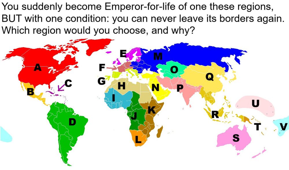 A map of the world with the following text above it: "You suddenly become Emperor-for-life of one of these regions. But with one condition: you can never leave its borders again. Which region do you choose, and why?" There are regions differentiated by colors, each labeled with a letter.
A: Northern America 
B: Central America
C: Caribbean
D: South America
E: Northern Europe
F: Western Europe
G: Southern Europe
H: Northern Africa
I: Western Africa
J: Middle Africa
K: Eastern Africa
L: Southern Africa
M: Eastern Europe
N: Western Asia 
O: Central Asia
P: Southern Asia
Q: Eastern Asia
R: South-Eastern Asia
S: Australia and New Zealand
T: Melanesia
U: Micronesia
V: Polynesia