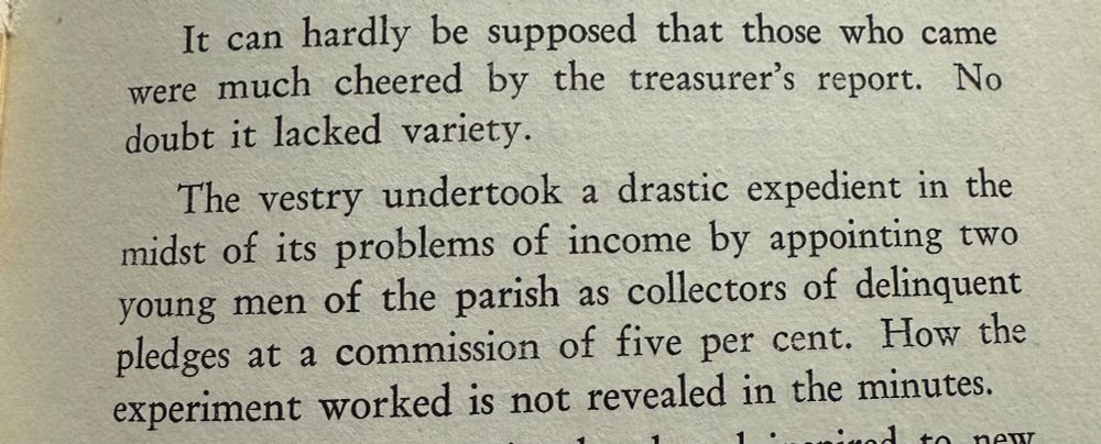It can hardly be supposed that those who came were much cheered by the treasurer's report. No
doubt it lacked variety. The vestry undertook a drastic expedient in the midst of its problems of income by appointing two young men of the parish as collectors of delinquent pledges at a commission of five per cent. How the
experiment worked is not revealed in the minutes.