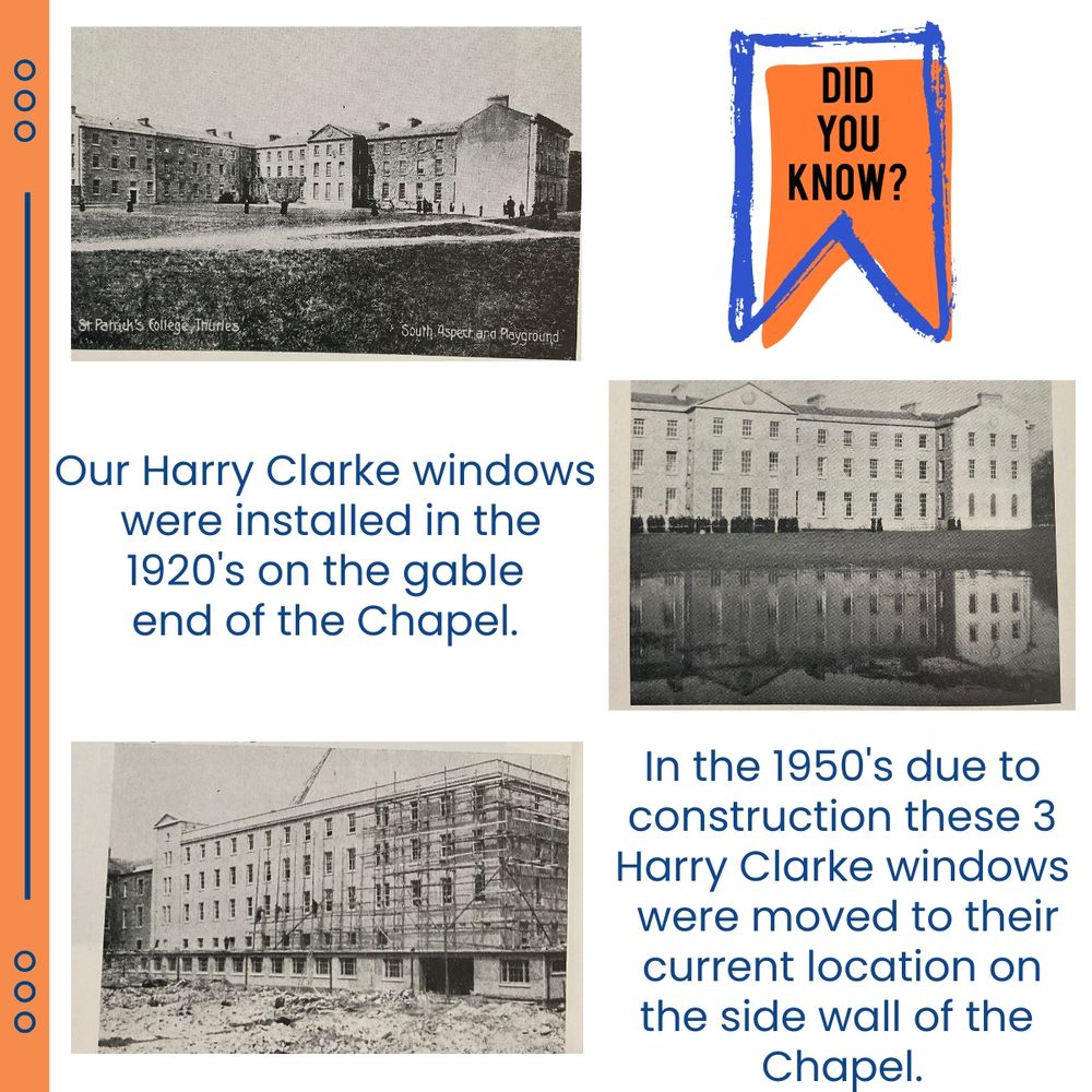 top left hand corner a photo of the college pre 1920's. top right hand corner a banner in blue and orange that reads did you know?



middle of image a caption reads: Our Harry Clarke windows were installed in the 1920's on the gable end of the Chapel. beside this is an image of the gable end of the college showing the 3 windows in place.



bottom left: image of the construction of the college extension for what is now called the alumni wing. Caption bottom right corner: In the 1950's due to

construction these 3 Harry Clarke windows were moved to their current location on the side wall of the Chapel.