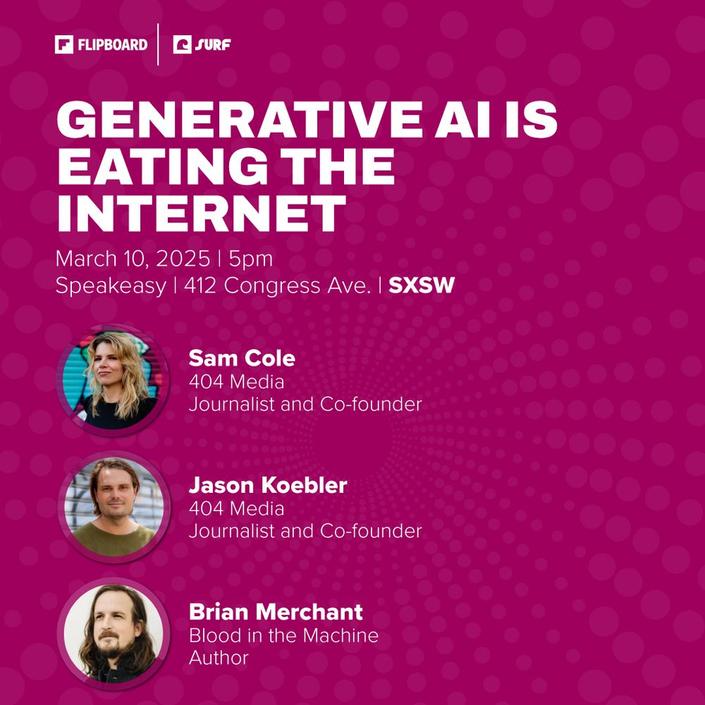 Graphic for panel "Generative AI Is Eating the Internet"
March 10, 2025 | 5pm  Speakeasy | 412 Congress Ave. | SXSW  
Sam Cole 404 Media  Journalist and Co-founder 
Jason Koebler 404 Media  Journalist and Co-founder 
Brian Merchant Blood in the Machine  Author
