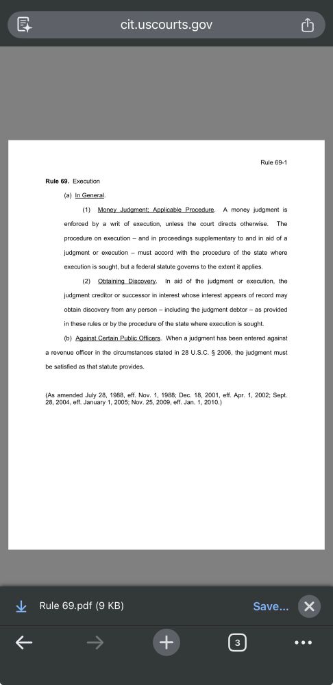 cit.uscourts.gov
Rule 69-1
Rule 69. Execution
(a) In General.
(1) Money Judgment: Applicable Procedure. A money judgment is enforced by a writ of execution, unless the court directs othenvise. The procedure on execution - and in proceedings supplementary to and in aid of a judgment or execution - must accord with the procedure of the state where execution is sought, but a federal statute governs to the extent it applies.
(2) Obtaining Discovery. In aid of the judgment or execution, the judgment creditor or successor in interest whose interest appears of record may obtain discovery from any person - including the judgment debtor - as provided in these rules or by the procedure of the state where execution is sought.
(b) Against Certain Public Officers. When a judgment has been entered against a revenue officer in the circumstances stated in 28 U.S.C. § 2006, the judgment must
be satisfied as that statute provides.
As amended July 28, 1988, eff. Nov. 1, 1988; Dec. 18, 2001, eff. Apr. 1, 2002; Sept 8, 2004, eff. January 1, 2005; Nov. 25, 2009, eff. Jan. 1, 2010.)
* Rule 69.pdf (9 KB)