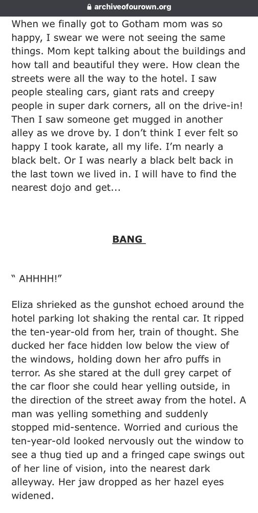 A screenshot of text from my AO3. Account.
It reads as follows;


When we finally got to Gotham mom was so happy, I swear we were not seeing the same things. Mom kept talking about the buildings and how tall and beautiful they were. How clean the streets were all the way to the hotel. I saw people stealing cars, giant rats and creepy people in super dark corners, all on the drive-in! Then I saw someone get mugged in another alley as we drove by. I don’t think I ever felt so happy I took karate, all my life. I’m nearly a black belt. Or I was nearly a black belt back in the last town we lived in. I will have to find the nearest dojo and get...

 

BANG 


“ AHHHH!”  

Eliza shrieked as the gunshot echoed around the hotel parking lot shaking the rental car. It ripped the ten-year-old from her, train of thought. She ducked her face hidden low below the view of the windows, holding down her afro puffs in terror. As she stared at the dull grey carpet of the car floor she could hear yelling outside, in the direction of the street away from the hotel. A man was yelling something and suddenly stopped mid-sentence. Worried and curious the ten-year-old looked nervously out the window to see a thug tied up and a fringed cape swings out of her line of vision, into the nearest dark alleyway. Her jaw dropped as her hazel eyes widened.  