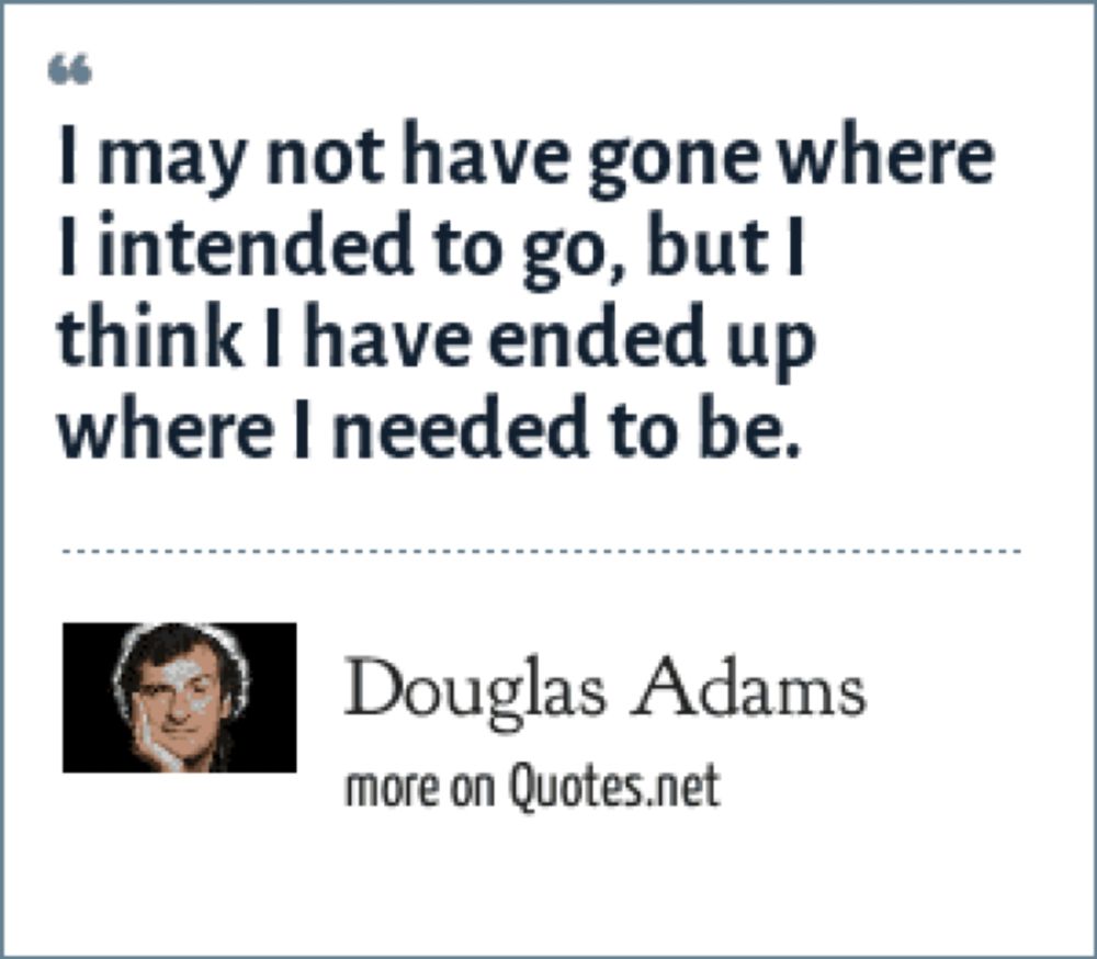 I may not have gone where I intended to go, but I think I have ended up where I needed to be.