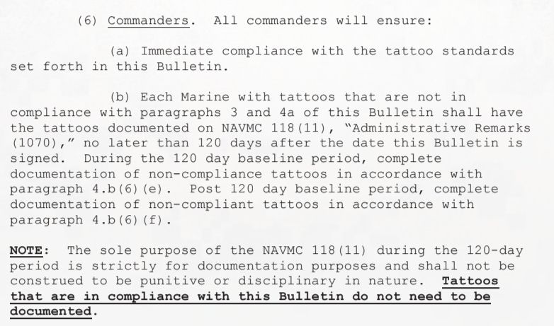 (6) Commanders. All commanders will ensure:

(a) Immediate compliance with the tattoo standards
set forth in this Bulletin.

(b) Each Marine with tattoos that are not in
compliance with paragraphs 3 and 4a of this Bulletin shall have
the tattoos documented on NAVMC 118 (11), "Administrative Remarks
(1070)," no later than 120 days after the date this Bulletin is
signed. During the 120 day baseline period, complete
documentation of non-compliance tattoos in accordance with
paragraph 4.b(6) (e). Post 120 day baseline period, complete
documentation of non-compliant tattoos in accordance with
paragraph 4.b(6) (f).

NOTE: The sole purpose of the NAVMC 118(11) during the 120-day
period is strictly for documentation purposes and shall not be
construed to be punitive or disciplinary in nature. Tattoos
that are in compliance with this Bulletin do not need to be
documented.

