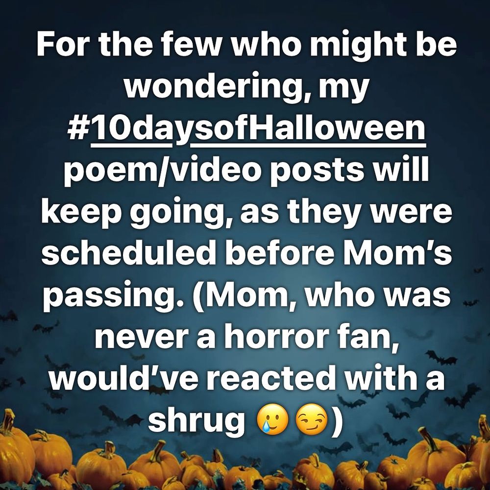 On a dark background with bats and pumpkins: For the few who might be wondering, my #10daysofHalloween poem/video posts will keep going, as they were scheduled before Mom’s passing. (Mom, who was never a horror fan, would’ve reacted with a shrug 🥲😏)