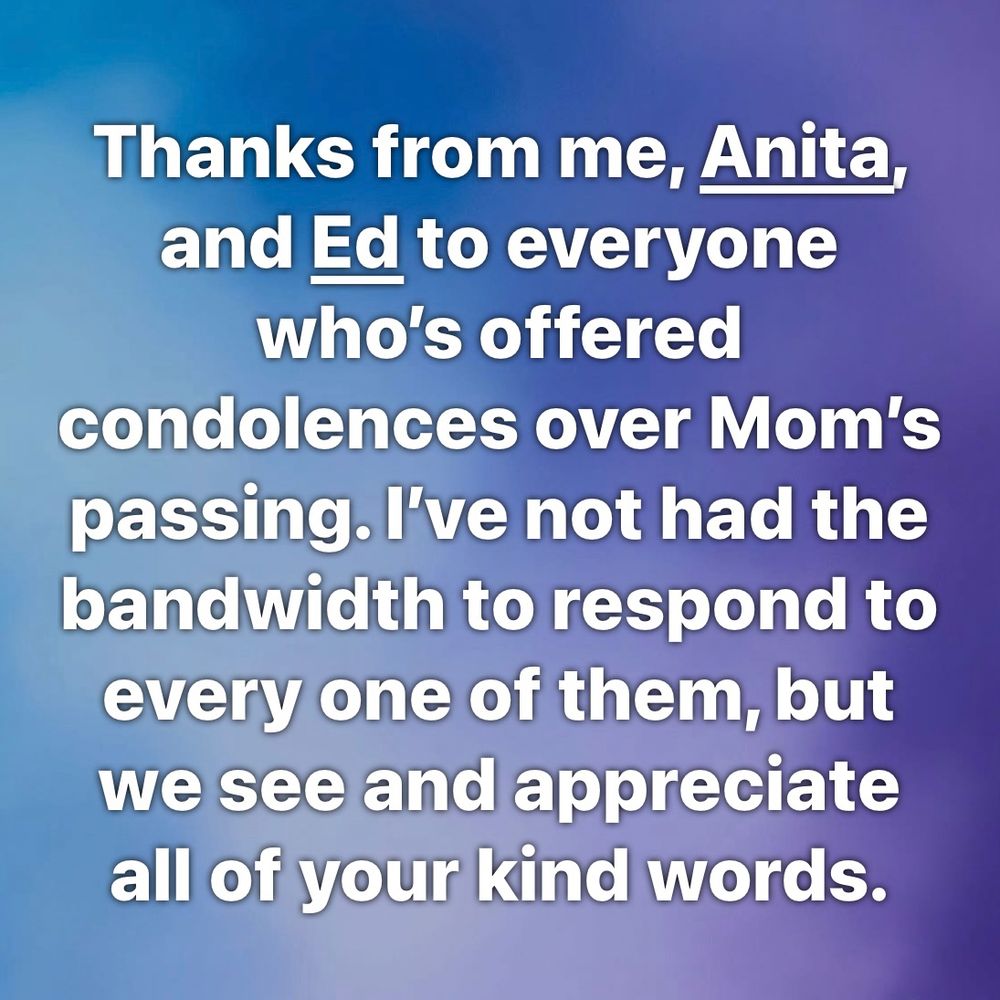 Thanks from me, Anita, and Ed to everyone who’s offered condolences over Mom’s passing. I’ve not had the bandwidth to respond to every one of them, but we see and appreciate all of your kind words.