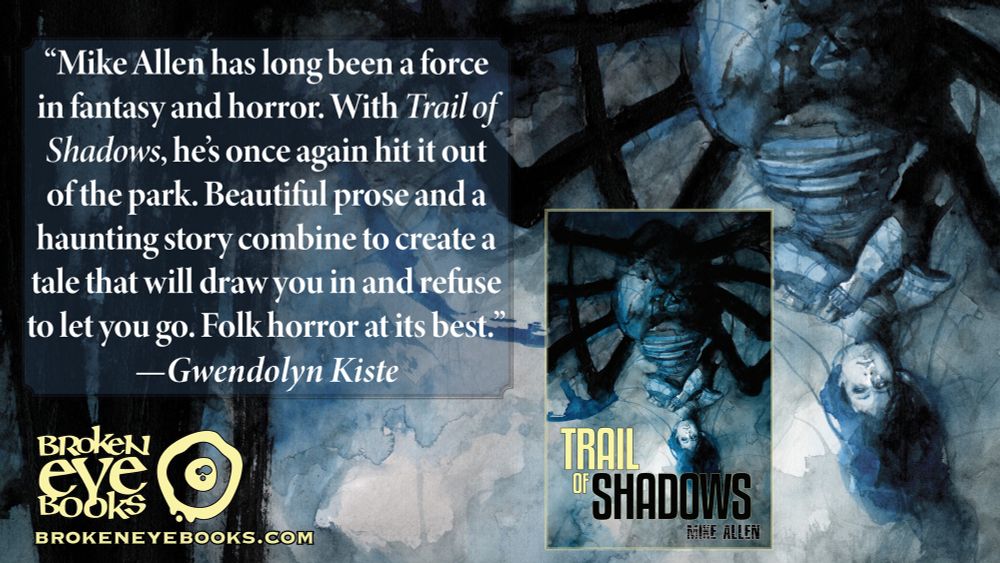 “Mike Allen has long been a force in fantasy and horror. With Trail of Shadows, he’s once again hit it out of the park. Beautiful prose and a haunting story combine to create a tale that will draw you in and refuse to let you go. Folk horror at its best.”
—Gwendolyn Kiste