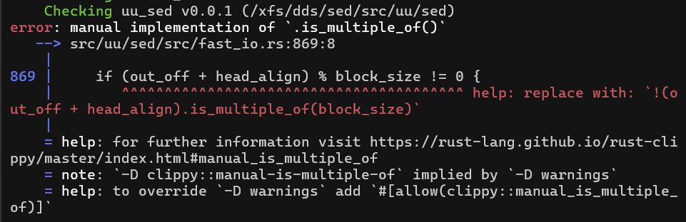    Checking uu_sed v0.0.1 (/xfs/dds/sed/src/uu/sed)
error: manual implementation of `.is_multiple_of()`
   --> src/uu/sed/src/fast_io.rs:869:8
    |
869 |     if (out_off + head_align) % block_size != 0 {
    |        ^^^^^^^^^^^^^^^^^^^^^^^^^^^^^^^^^^^^^^^^ help: replace with: `!(out_off + head_align).is_multiple_of(block_size)`
    |
    = help: for further information visit https://rust-lang.github.io/rust-clippy/master/index.html#manual_is_multiple_of
    = note: `-D clippy::manual-is-multiple-of` implied by `-D warnings`
    = help: to override `-D warnings` add `#[allow(clippy::manual_is_multiple_of)]`