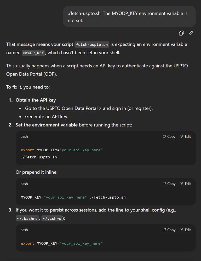 That message means your script `fetch-uspto.sh` is expecting an environment variable named **`MYODP_KEY`**, which hasn’t been set in your shell.

This usually happens when a script needs an API key to authenticate against the USPTO Open Data Portal (ODP).

To fix it, you need to:

1. **Obtain the API key**

   * Go to the [USPTO Open Data Portal](https://developer.uspto.gov/data/bulk-search) and sign in (or register).
   * Generate an API key.

2. **Set the environment variable** before running the script:

   ```bash
   export MYODP_KEY="your_api_key_here"
   ./fetch-uspto.sh
   ```

   Or prepend it inline:

   ```bash
   MYODP_KEY="your_api_key_here" ./fetch-uspto.sh
   ```

3. If you want it to persist across sessions, add the line to your shell config (e.g., `~/.bashrc`, `~/.zshrc`):

   ```bash
   export MYODP_KEY="your_api_key_here"
   ```

---

Do you want me to show you how to modify `fetch-uspto.sh` so that it gives clearer instructions (like printing how to set the variable), instead of just failing?

