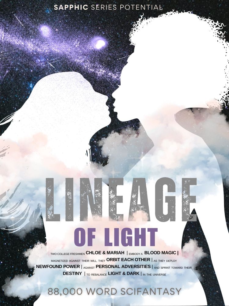Mariah and Chloe's white, glowing silhouettes are standing chest to chest. The background is abstract night sky with stars and clouds mingled in the back and foregrounds. The title: Lineage of Light, and the word count and genre: 88,000 word Scifantasy is along the bottom, and between them is this blurb: Chloe and Mariah, magnetized against their will by blood magic, orbit each other as they deploy their newfound power against personal adversities and sprint toward their destiny to rebalance light and dark in the universe. All lettering is in black and white to showcase symbolism. 
