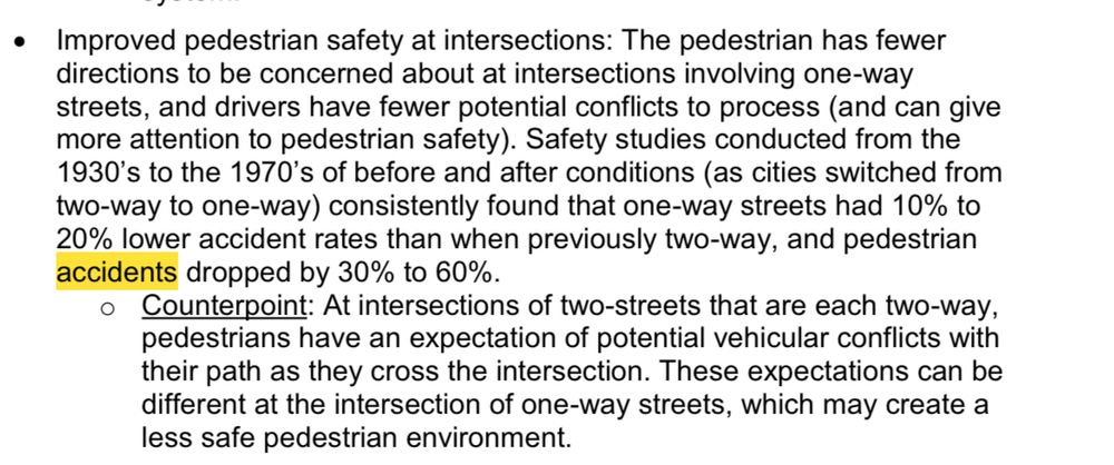 Screenshot. The word “accidents” is highlighted in yellow (because I searched for the word accident to find this paragraph). • Improved pedestrian safety at intersections: The pedestrian has fewer directions to be concerned about at intersections involving one-way streets, and drivers have fewer potential conflicts to process (and can give more attention to pedestrian safety). Safety studies conducted from the 1930's to the 1970's of before and after conditions (as cities switched from two-way to one-way) consistently found that one-way streets had 10% to 20% lower accident rates than when previously two-way, and pedestrian accidents dropped by 30% to 60%. Counterpoint: At intersections of two-streets that are each two-way, pedestrians have an expectation of potential vehicular conflicts with their path as they cross the intersection. These expectations can be different at the intersection of one-way streets, which may create a less safe pedestrian environment.