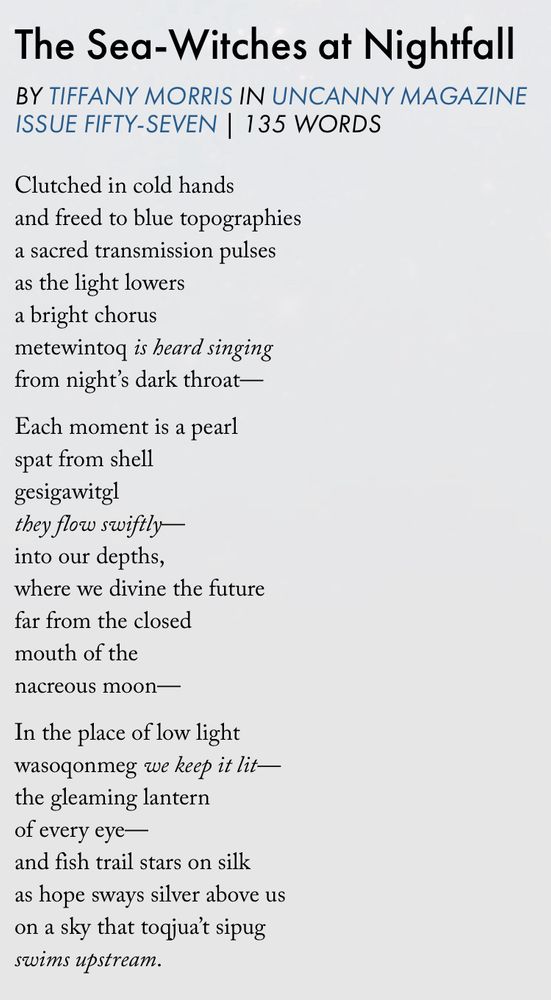 Screenshot of “The Sea-Witchss at Nightfall” from an uncanny Magazine’s website. The text is as follows:

Clutched in cold hands
and freed to blue topographies
a sacred transmission pulses
as the light lowers
a bright chorus
metewintoq is heard singing
from night’s dark throat—

Each moment is a pearl
spat from shell
gesigawitgl
they flow swiftly—
into our depths,
where we divine the future
far from the closed
mouth of the
nacreous moon—

In the place of low light
wasoqonmeg we keep it lit—
the gleaming lantern
of every eye—
and fish trail stars on silk
as hope sways silver above us
on a sky that toqjua’t sipug
swims upstream.
