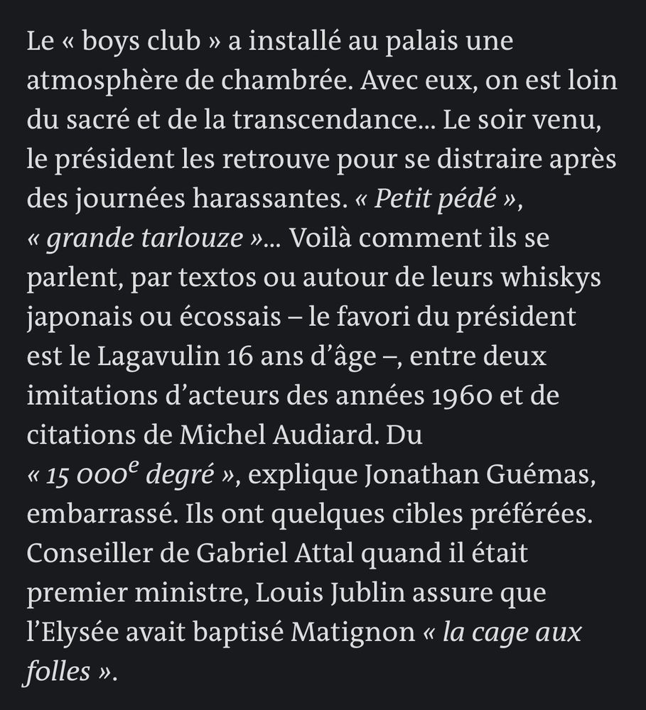 Le « boys club » a installé au palais une atmosphère de chambrée. Avec eux, on est loin du sacré et de la transcendance… Le soir venu, le président les retrouve pour se distraire après des journées harassantes. « Petit pédé », « grande tarlouze »… Voilà comment ils se parlent, par textos ou autour de leurs whiskys japonais ou écossais – le favori du président est le Lagavulin 16 ans d’âge –, entre deux imitations d’acteurs des années 1960 et de citations de Michel Audiard. Du « 15 000e degré », explique Jonathan Guémas, embarrassé. Ils ont quelques cibles préférées. Conseiller de Gabriel Attal quand il était premier ministre, Louis Jublin assure que l’Elysée avait baptisé Matignon « la cage aux folles ».