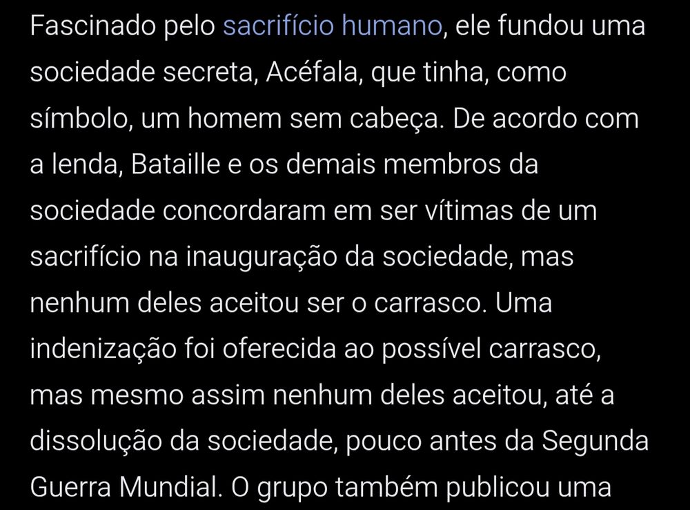 print da wikipedia sobre Georges Bataille: Fascinado pelo sacrifício humano, ele fundou uma sociedade secreta, Acéfala, que tinha, como símbolo, um homem sem cabeça. De acordo com a lenda, Bataille e os demais membros da sociedade concordaram em ser vítimas de um sacrifício na inauguração da sociedade, mas nenhum deles aceitou ser o carrasco. Uma indenização foi oferecida ao possível carrasco, mas mesmo assim nenhum deles aceitou, até a dissolução da sociedade, pouco antes da Segunda Guerra Mundial. O grupo também publicou uma