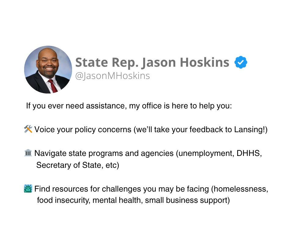 Image with a white background and black text that reads: If you ever need assistance, my office is here to help you: Voice your policy concerns (we’ll take your feedback to Lansing!), Navigate state programs and agencies (unemployment, DHHS, Secretary of State, etc), Find resources for challenges you may be facing (homelessness, food insecurity, mental health, small business support)
