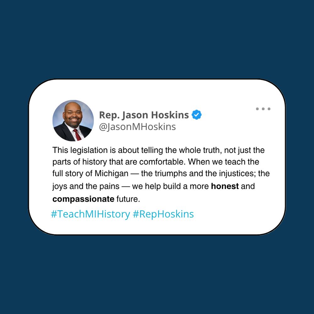 Blue background with white text box that reads: This legislation is about telling the whole truth, not just the parts of history that are comfortable. When we teach the full story of Michigan — the triumphs and the injustices; the joys and the pains — we help build a more honest and compassionate future. #TeachMIHistory #RepHoskins