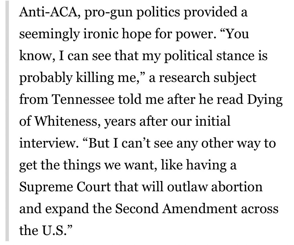 Anti-ACA, pro-gun politics provided a seemingly ironic hope for power. "You know, I can see that my political stance is probably killing me," a research subject from Tennessee told me after he read Dying of Whiteness, years after our initial interview. "But I can't see any other way to get the things we want, like having a Supreme Court that will outlaw abortion and expand the Second Amendment across the U.S."