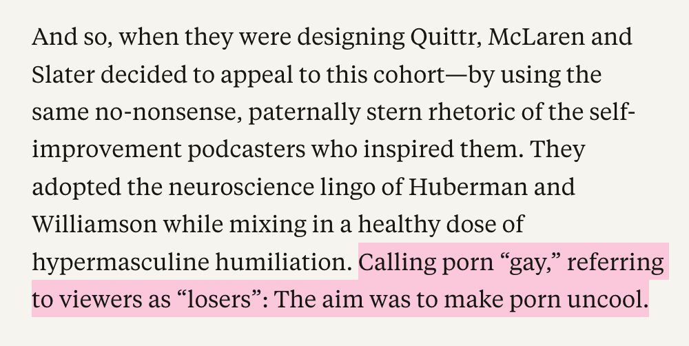 And so, when they were designing Quittr, McLaren and Slater decided to appeal to this cohort-by using the same no-nonsense, paternally stern rhetoric of the self-improvement podcasters who inspired them. They adopted the neuroscience lingo of Huberman and Williamson while mixing in a healthy dose of hypermasculine humiliation. Calling porn "gay," referring to viewers as "losers": The aim was to make porn uncool.