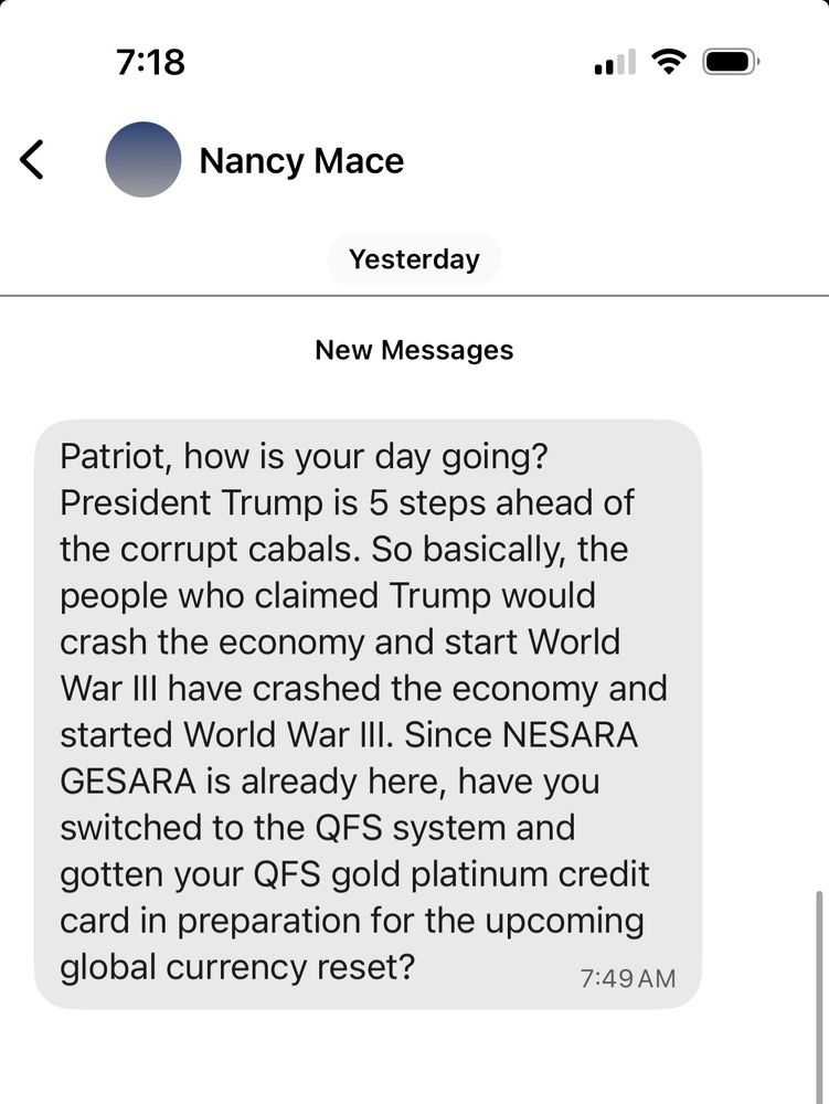 Text from “Nancy Mace” on Signal

“Patriot, how is your day going? President Trump is 5 steps ahead of the corrupt cabals. So basically, the people who claimed Trump would crash the economy and start World War III have crashed the economy and started World War III. Since NESARA GESARA is already here, have you switched to the QFS system and gotten your QFS gold platinum credit card in preparation for the upcoming global currency reset?”