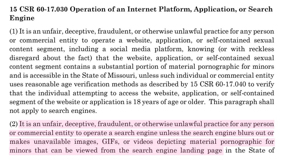 15 CSR 60-17.030 Operation of an Internet Platform, Application, or Search
Engine
(1) It is an unfair, deceptive, fraudulent, or otherwise unlawful practice for any person or commercial entity to operate a website, application, or self-contained sexual content segment, including a social media platform, knowing (or with reckless disregard about the fact) that the website, application, or self-contained sexual content segment contains a substantial portion of material pornographic for minors and is accessible in the State of Missouri, unless such individual or commercial entity uses reasonable age verification methods as described by 15 CSR 60-17.040 to verify that the individual attempting to access the website, application, or self-contained segment of the website or application is 18 years of age or older. This paragraph shall not apply to search engines.
(2) It is an unfair, deceptive, fraudulent, or otherwise unlawful practice for any person or commercial entity to operate a search engine unless the search engine blurs out or makes unavailable images, GIFs, or videos depicting material pornographic for minors that can be viewed from the search engine landing page in the State of