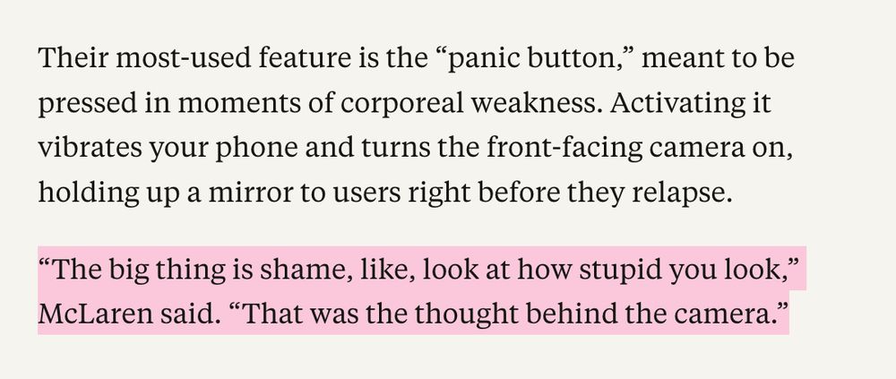Their most-used feature is the "panic button," meant to be pressed in moments of corporeal weakness. Activating it vibrates your phone and turns the front-facing camera on, holding up a mirror to users right before they relapse.
"The big thing is shame, like, look at how stupid you look," McLaren said. "That was the thought behind the camera."