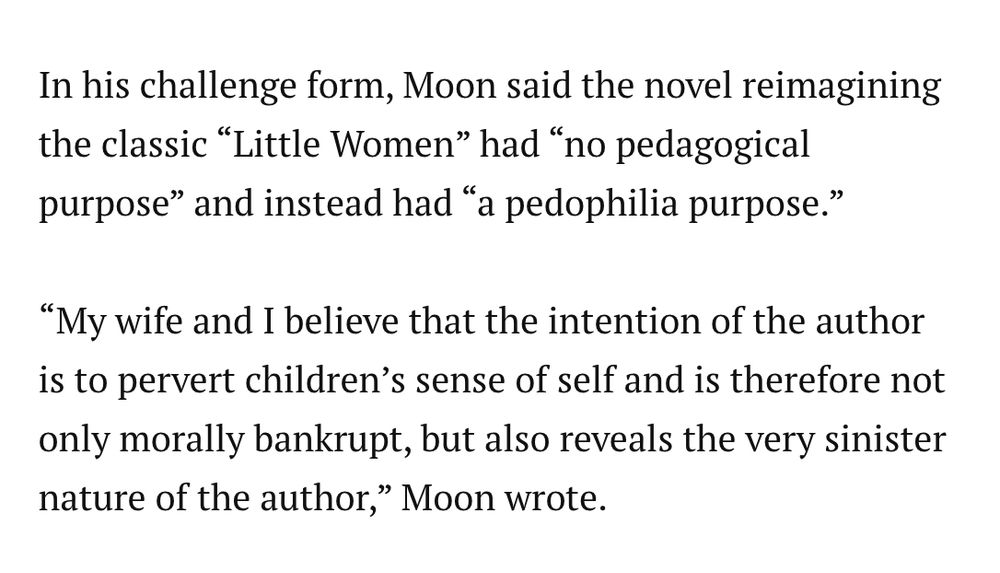 In his challenge form, Moon said the novel reimagining the classic “Little Women” had “no pedagogical purpose” and instead had “a pedophilia purpose.”

“My wife and I believe that the intention of the author is to pervert children’s sense of self and is therefore not only morally bankrupt, but also reveals the very sinister nature of the author,” Moon wrote.